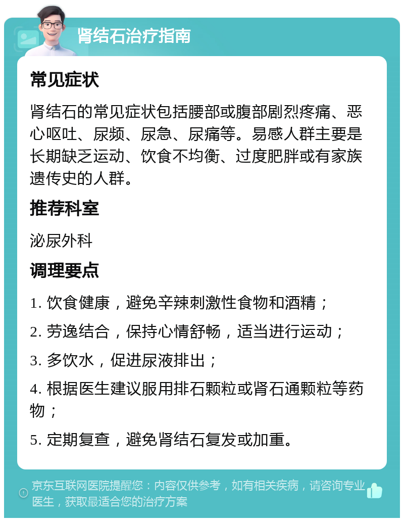 肾结石治疗指南 常见症状 肾结石的常见症状包括腰部或腹部剧烈疼痛、恶心呕吐、尿频、尿急、尿痛等。易感人群主要是长期缺乏运动、饮食不均衡、过度肥胖或有家族遗传史的人群。 推荐科室 泌尿外科 调理要点 1. 饮食健康，避免辛辣刺激性食物和酒精； 2. 劳逸结合，保持心情舒畅，适当进行运动； 3. 多饮水，促进尿液排出； 4. 根据医生建议服用排石颗粒或肾石通颗粒等药物； 5. 定期复查，避免肾结石复发或加重。