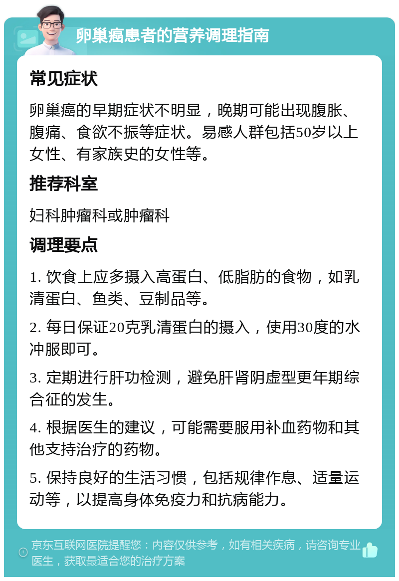 卵巢癌患者的营养调理指南 常见症状 卵巢癌的早期症状不明显，晚期可能出现腹胀、腹痛、食欲不振等症状。易感人群包括50岁以上女性、有家族史的女性等。 推荐科室 妇科肿瘤科或肿瘤科 调理要点 1. 饮食上应多摄入高蛋白、低脂肪的食物，如乳清蛋白、鱼类、豆制品等。 2. 每日保证20克乳清蛋白的摄入，使用30度的水冲服即可。 3. 定期进行肝功检测，避免肝肾阴虚型更年期综合征的发生。 4. 根据医生的建议，可能需要服用补血药物和其他支持治疗的药物。 5. 保持良好的生活习惯，包括规律作息、适量运动等，以提高身体免疫力和抗病能力。