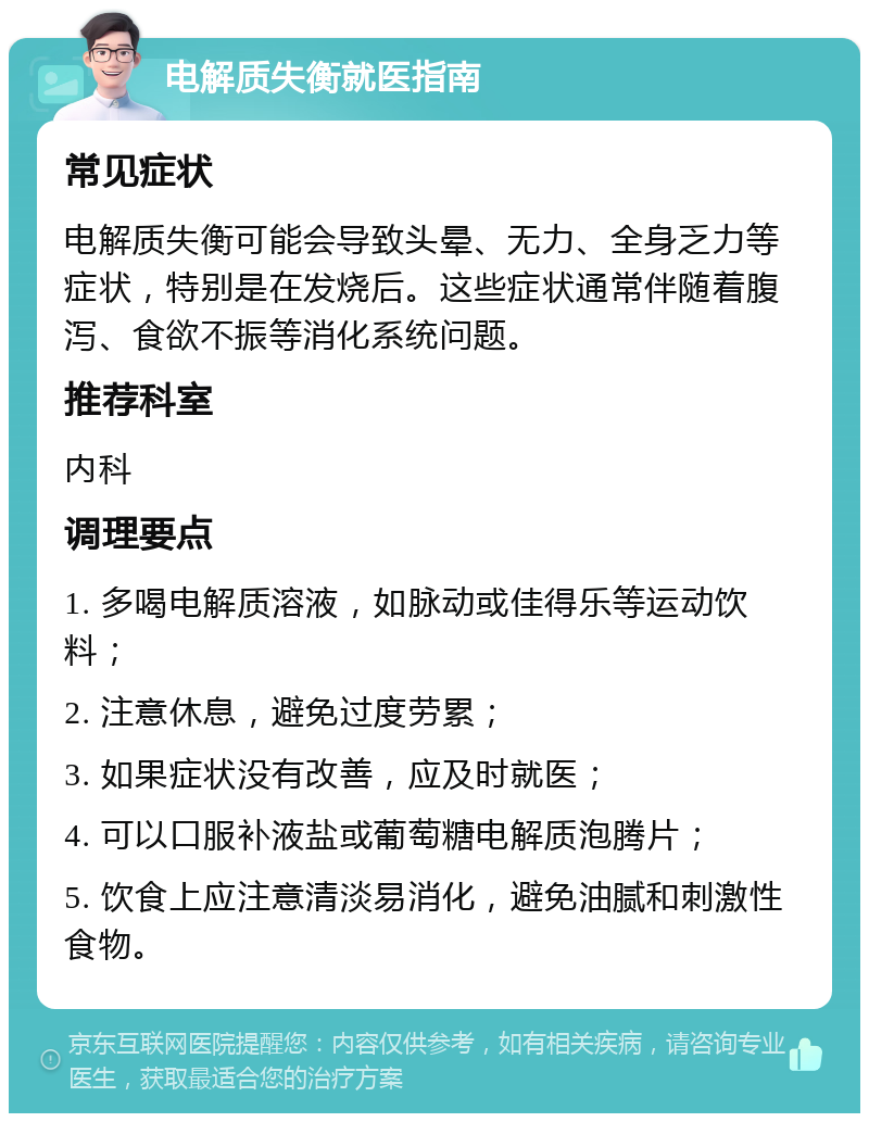 电解质失衡就医指南 常见症状 电解质失衡可能会导致头晕、无力、全身乏力等症状，特别是在发烧后。这些症状通常伴随着腹泻、食欲不振等消化系统问题。 推荐科室 内科 调理要点 1. 多喝电解质溶液，如脉动或佳得乐等运动饮料； 2. 注意休息，避免过度劳累； 3. 如果症状没有改善，应及时就医； 4. 可以口服补液盐或葡萄糖电解质泡腾片； 5. 饮食上应注意清淡易消化，避免油腻和刺激性食物。