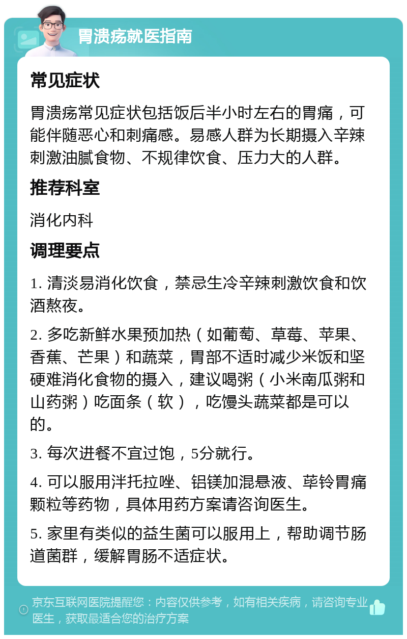 胃溃疡就医指南 常见症状 胃溃疡常见症状包括饭后半小时左右的胃痛，可能伴随恶心和刺痛感。易感人群为长期摄入辛辣刺激油腻食物、不规律饮食、压力大的人群。 推荐科室 消化内科 调理要点 1. 清淡易消化饮食，禁忌生冷辛辣刺激饮食和饮酒熬夜。 2. 多吃新鲜水果预加热（如葡萄、草莓、苹果、香蕉、芒果）和蔬菜，胃部不适时减少米饭和坚硬难消化食物的摄入，建议喝粥（小米南瓜粥和山药粥）吃面条（软），吃馒头蔬菜都是可以的。 3. 每次进餐不宜过饱，5分就行。 4. 可以服用泮托拉唑、铝镁加混悬液、荜铃胃痛颗粒等药物，具体用药方案请咨询医生。 5. 家里有类似的益生菌可以服用上，帮助调节肠道菌群，缓解胃肠不适症状。