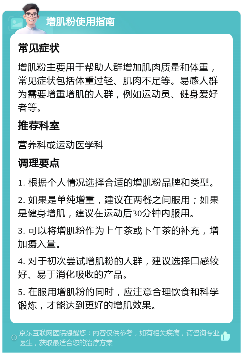 增肌粉使用指南 常见症状 增肌粉主要用于帮助人群增加肌肉质量和体重，常见症状包括体重过轻、肌肉不足等。易感人群为需要增重增肌的人群，例如运动员、健身爱好者等。 推荐科室 营养科或运动医学科 调理要点 1. 根据个人情况选择合适的增肌粉品牌和类型。 2. 如果是单纯增重，建议在两餐之间服用；如果是健身增肌，建议在运动后30分钟内服用。 3. 可以将增肌粉作为上午茶或下午茶的补充，增加摄入量。 4. 对于初次尝试增肌粉的人群，建议选择口感较好、易于消化吸收的产品。 5. 在服用增肌粉的同时，应注意合理饮食和科学锻炼，才能达到更好的增肌效果。