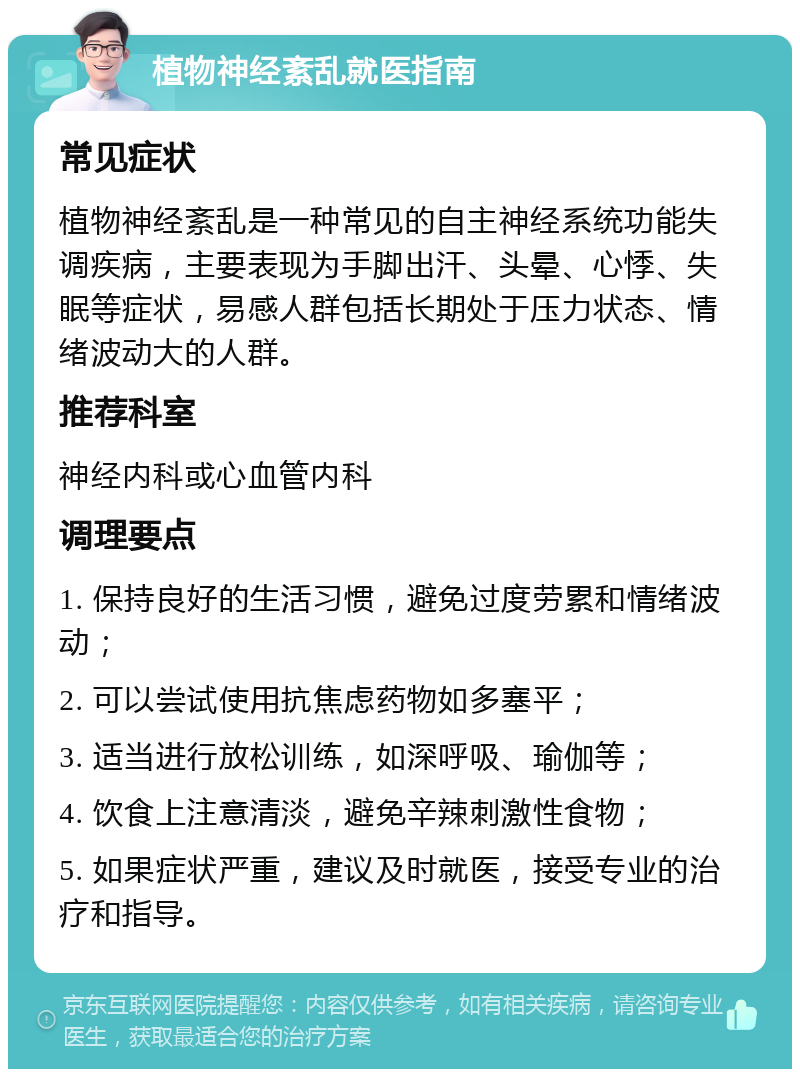 植物神经紊乱就医指南 常见症状 植物神经紊乱是一种常见的自主神经系统功能失调疾病，主要表现为手脚出汗、头晕、心悸、失眠等症状，易感人群包括长期处于压力状态、情绪波动大的人群。 推荐科室 神经内科或心血管内科 调理要点 1. 保持良好的生活习惯，避免过度劳累和情绪波动； 2. 可以尝试使用抗焦虑药物如多塞平； 3. 适当进行放松训练，如深呼吸、瑜伽等； 4. 饮食上注意清淡，避免辛辣刺激性食物； 5. 如果症状严重，建议及时就医，接受专业的治疗和指导。