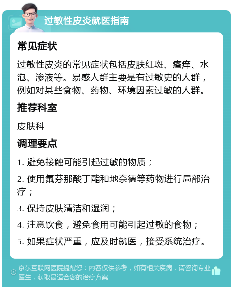 过敏性皮炎就医指南 常见症状 过敏性皮炎的常见症状包括皮肤红斑、瘙痒、水泡、渗液等。易感人群主要是有过敏史的人群，例如对某些食物、药物、环境因素过敏的人群。 推荐科室 皮肤科 调理要点 1. 避免接触可能引起过敏的物质； 2. 使用氟芬那酸丁酯和地奈德等药物进行局部治疗； 3. 保持皮肤清洁和湿润； 4. 注意饮食，避免食用可能引起过敏的食物； 5. 如果症状严重，应及时就医，接受系统治疗。