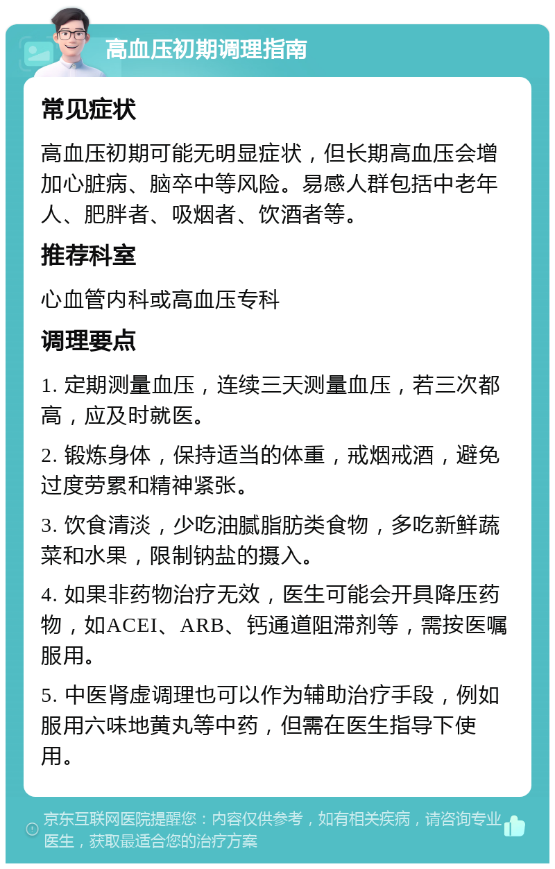 高血压初期调理指南 常见症状 高血压初期可能无明显症状，但长期高血压会增加心脏病、脑卒中等风险。易感人群包括中老年人、肥胖者、吸烟者、饮酒者等。 推荐科室 心血管内科或高血压专科 调理要点 1. 定期测量血压，连续三天测量血压，若三次都高，应及时就医。 2. 锻炼身体，保持适当的体重，戒烟戒酒，避免过度劳累和精神紧张。 3. 饮食清淡，少吃油腻脂肪类食物，多吃新鲜蔬菜和水果，限制钠盐的摄入。 4. 如果非药物治疗无效，医生可能会开具降压药物，如ACEI、ARB、钙通道阻滞剂等，需按医嘱服用。 5. 中医肾虚调理也可以作为辅助治疗手段，例如服用六味地黄丸等中药，但需在医生指导下使用。