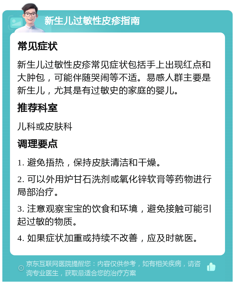 新生儿过敏性皮疹指南 常见症状 新生儿过敏性皮疹常见症状包括手上出现红点和大肿包，可能伴随哭闹等不适。易感人群主要是新生儿，尤其是有过敏史的家庭的婴儿。 推荐科室 儿科或皮肤科 调理要点 1. 避免捂热，保持皮肤清洁和干燥。 2. 可以外用炉甘石洗剂或氧化锌软膏等药物进行局部治疗。 3. 注意观察宝宝的饮食和环境，避免接触可能引起过敏的物质。 4. 如果症状加重或持续不改善，应及时就医。