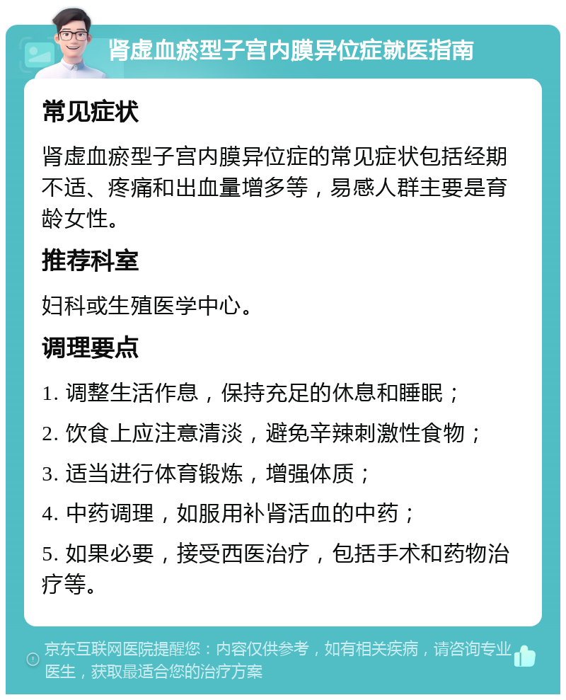 肾虚血瘀型子宫内膜异位症就医指南 常见症状 肾虚血瘀型子宫内膜异位症的常见症状包括经期不适、疼痛和出血量增多等，易感人群主要是育龄女性。 推荐科室 妇科或生殖医学中心。 调理要点 1. 调整生活作息，保持充足的休息和睡眠； 2. 饮食上应注意清淡，避免辛辣刺激性食物； 3. 适当进行体育锻炼，增强体质； 4. 中药调理，如服用补肾活血的中药； 5. 如果必要，接受西医治疗，包括手术和药物治疗等。