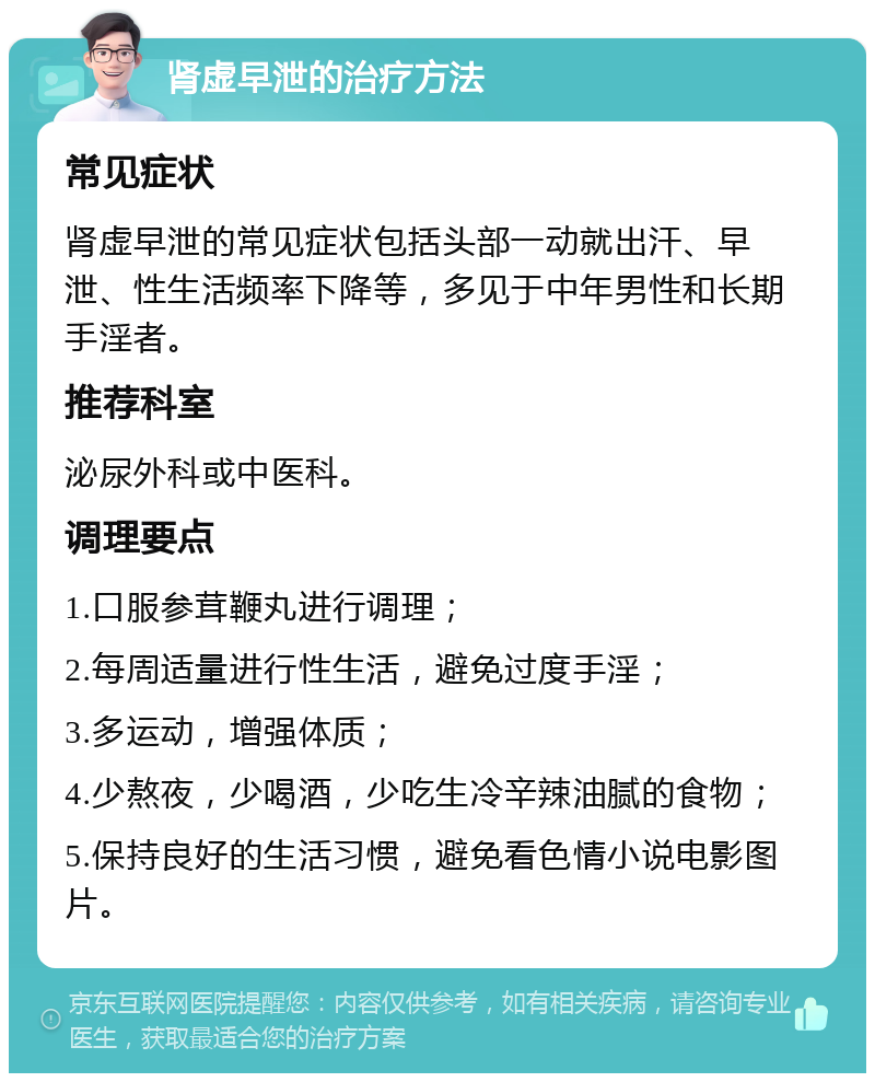 肾虚早泄的治疗方法 常见症状 肾虚早泄的常见症状包括头部一动就出汗、早泄、性生活频率下降等，多见于中年男性和长期手淫者。 推荐科室 泌尿外科或中医科。 调理要点 1.口服参茸鞭丸进行调理； 2.每周适量进行性生活，避免过度手淫； 3.多运动，增强体质； 4.少熬夜，少喝酒，少吃生冷辛辣油腻的食物； 5.保持良好的生活习惯，避免看色情小说电影图片。