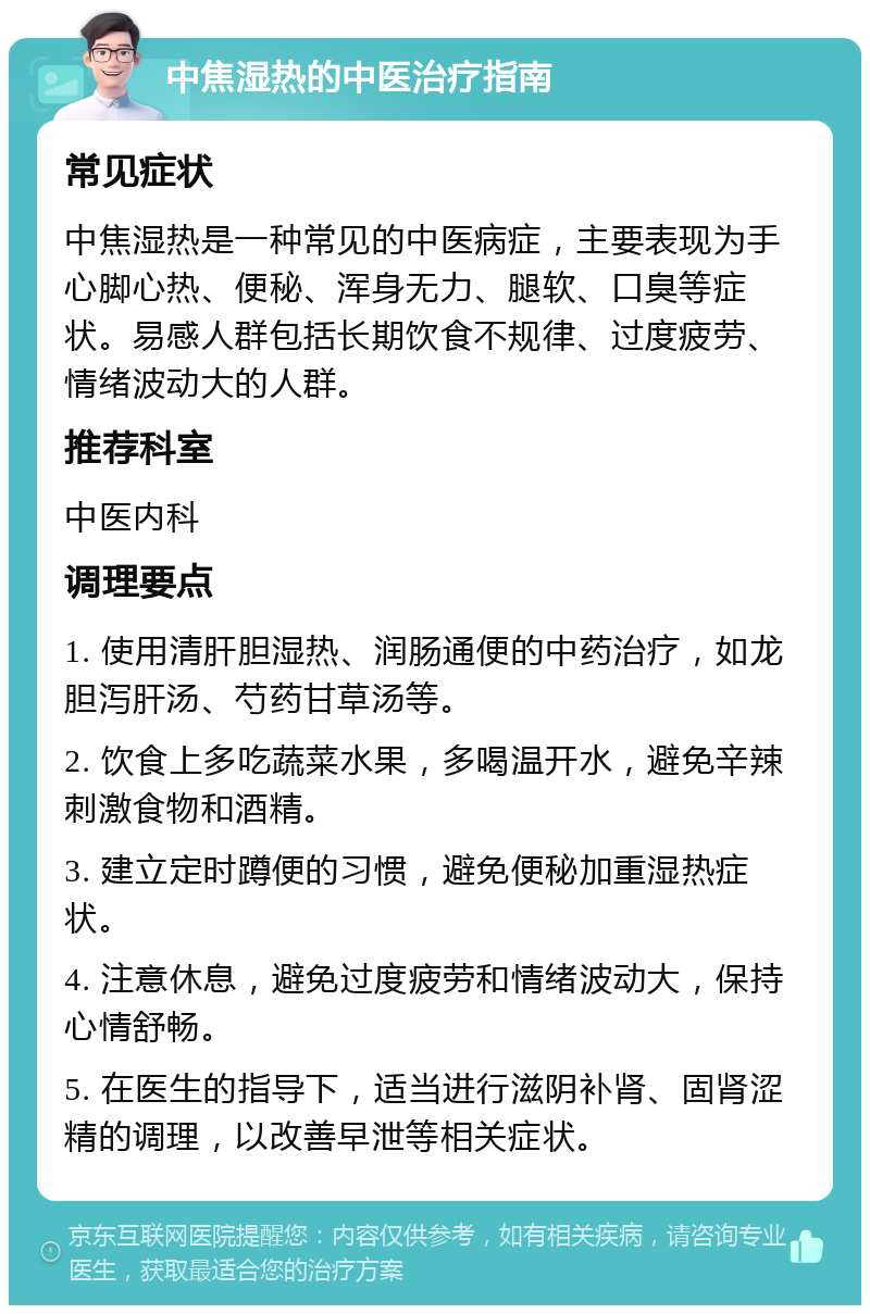 中焦湿热的中医治疗指南 常见症状 中焦湿热是一种常见的中医病症，主要表现为手心脚心热、便秘、浑身无力、腿软、口臭等症状。易感人群包括长期饮食不规律、过度疲劳、情绪波动大的人群。 推荐科室 中医内科 调理要点 1. 使用清肝胆湿热、润肠通便的中药治疗，如龙胆泻肝汤、芍药甘草汤等。 2. 饮食上多吃蔬菜水果，多喝温开水，避免辛辣刺激食物和酒精。 3. 建立定时蹲便的习惯，避免便秘加重湿热症状。 4. 注意休息，避免过度疲劳和情绪波动大，保持心情舒畅。 5. 在医生的指导下，适当进行滋阴补肾、固肾涩精的调理，以改善早泄等相关症状。