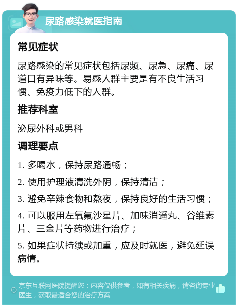 尿路感染就医指南 常见症状 尿路感染的常见症状包括尿频、尿急、尿痛、尿道口有异味等。易感人群主要是有不良生活习惯、免疫力低下的人群。 推荐科室 泌尿外科或男科 调理要点 1. 多喝水，保持尿路通畅； 2. 使用护理液清洗外阴，保持清洁； 3. 避免辛辣食物和熬夜，保持良好的生活习惯； 4. 可以服用左氧氟沙星片、加味消遥丸、谷维素片、三金片等药物进行治疗； 5. 如果症状持续或加重，应及时就医，避免延误病情。