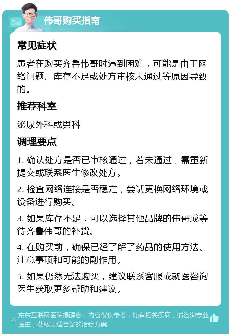 伟哥购买指南 常见症状 患者在购买齐鲁伟哥时遇到困难，可能是由于网络问题、库存不足或处方审核未通过等原因导致的。 推荐科室 泌尿外科或男科 调理要点 1. 确认处方是否已审核通过，若未通过，需重新提交或联系医生修改处方。 2. 检查网络连接是否稳定，尝试更换网络环境或设备进行购买。 3. 如果库存不足，可以选择其他品牌的伟哥或等待齐鲁伟哥的补货。 4. 在购买前，确保已经了解了药品的使用方法、注意事项和可能的副作用。 5. 如果仍然无法购买，建议联系客服或就医咨询医生获取更多帮助和建议。