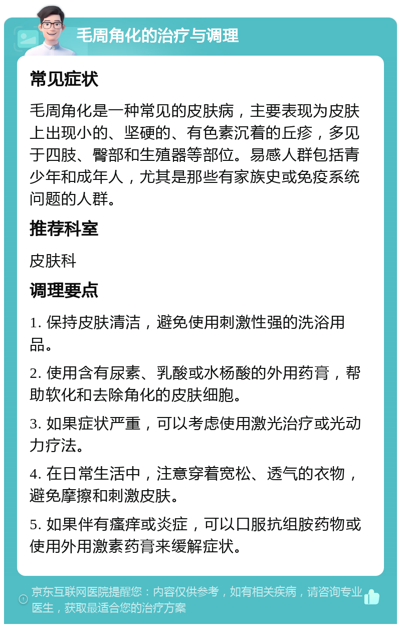 毛周角化的治疗与调理 常见症状 毛周角化是一种常见的皮肤病，主要表现为皮肤上出现小的、坚硬的、有色素沉着的丘疹，多见于四肢、臀部和生殖器等部位。易感人群包括青少年和成年人，尤其是那些有家族史或免疫系统问题的人群。 推荐科室 皮肤科 调理要点 1. 保持皮肤清洁，避免使用刺激性强的洗浴用品。 2. 使用含有尿素、乳酸或水杨酸的外用药膏，帮助软化和去除角化的皮肤细胞。 3. 如果症状严重，可以考虑使用激光治疗或光动力疗法。 4. 在日常生活中，注意穿着宽松、透气的衣物，避免摩擦和刺激皮肤。 5. 如果伴有瘙痒或炎症，可以口服抗组胺药物或使用外用激素药膏来缓解症状。