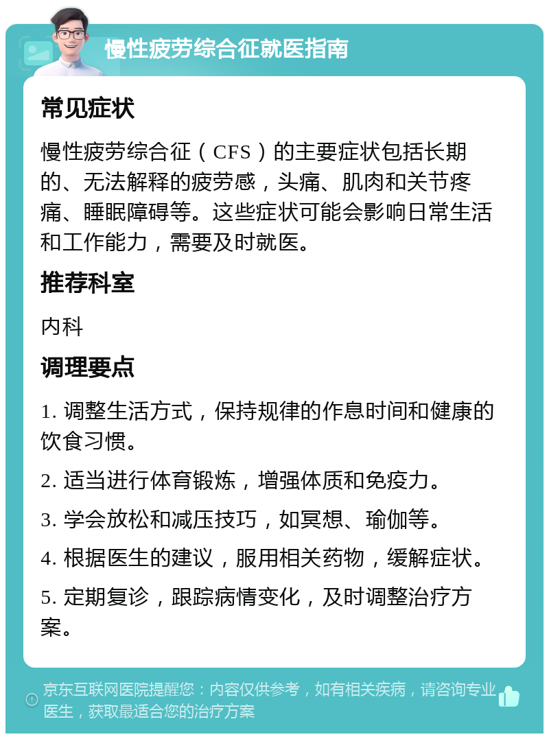 慢性疲劳综合征就医指南 常见症状 慢性疲劳综合征（CFS）的主要症状包括长期的、无法解释的疲劳感，头痛、肌肉和关节疼痛、睡眠障碍等。这些症状可能会影响日常生活和工作能力，需要及时就医。 推荐科室 内科 调理要点 1. 调整生活方式，保持规律的作息时间和健康的饮食习惯。 2. 适当进行体育锻炼，增强体质和免疫力。 3. 学会放松和减压技巧，如冥想、瑜伽等。 4. 根据医生的建议，服用相关药物，缓解症状。 5. 定期复诊，跟踪病情变化，及时调整治疗方案。