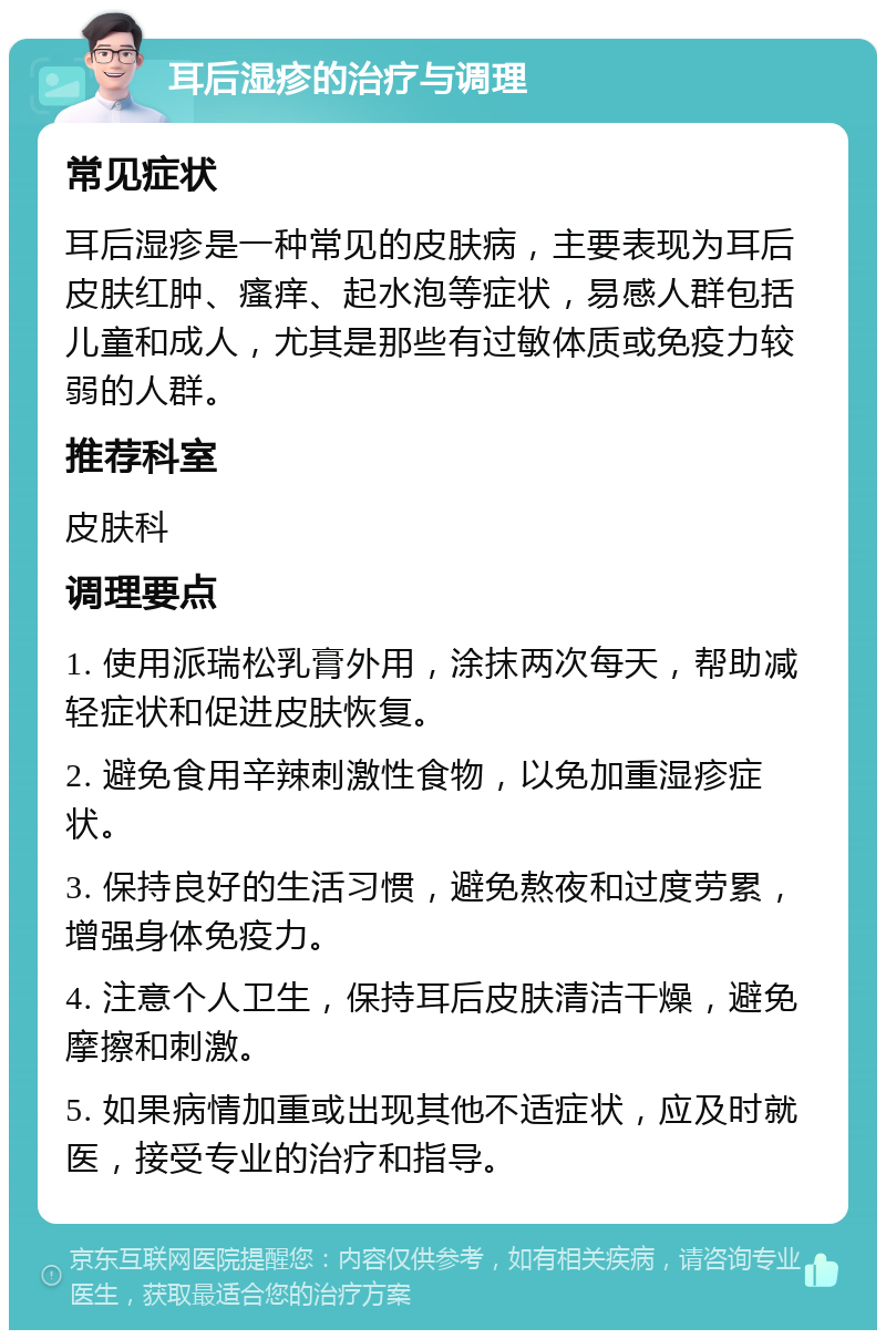 耳后湿疹的治疗与调理 常见症状 耳后湿疹是一种常见的皮肤病，主要表现为耳后皮肤红肿、瘙痒、起水泡等症状，易感人群包括儿童和成人，尤其是那些有过敏体质或免疫力较弱的人群。 推荐科室 皮肤科 调理要点 1. 使用派瑞松乳膏外用，涂抹两次每天，帮助减轻症状和促进皮肤恢复。 2. 避免食用辛辣刺激性食物，以免加重湿疹症状。 3. 保持良好的生活习惯，避免熬夜和过度劳累，增强身体免疫力。 4. 注意个人卫生，保持耳后皮肤清洁干燥，避免摩擦和刺激。 5. 如果病情加重或出现其他不适症状，应及时就医，接受专业的治疗和指导。