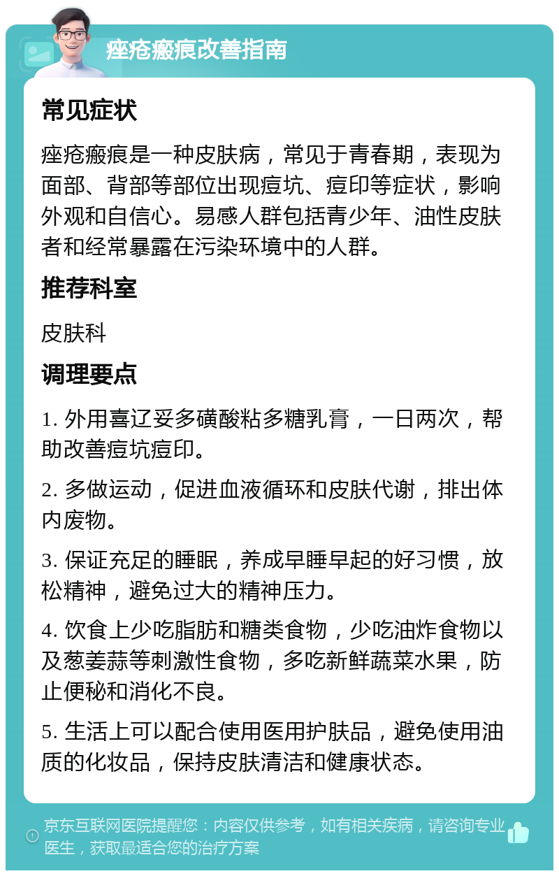 痤疮瘢痕改善指南 常见症状 痤疮瘢痕是一种皮肤病，常见于青春期，表现为面部、背部等部位出现痘坑、痘印等症状，影响外观和自信心。易感人群包括青少年、油性皮肤者和经常暴露在污染环境中的人群。 推荐科室 皮肤科 调理要点 1. 外用喜辽妥多磺酸粘多糖乳膏，一日两次，帮助改善痘坑痘印。 2. 多做运动，促进血液循环和皮肤代谢，排出体内废物。 3. 保证充足的睡眠，养成早睡早起的好习惯，放松精神，避免过大的精神压力。 4. 饮食上少吃脂肪和糖类食物，少吃油炸食物以及葱姜蒜等刺激性食物，多吃新鲜蔬菜水果，防止便秘和消化不良。 5. 生活上可以配合使用医用护肤品，避免使用油质的化妆品，保持皮肤清洁和健康状态。