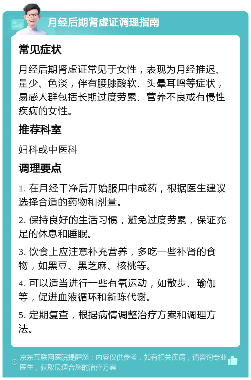 月经后期肾虚证调理指南 常见症状 月经后期肾虚证常见于女性，表现为月经推迟、量少、色淡，伴有腰膝酸软、头晕耳鸣等症状，易感人群包括长期过度劳累、营养不良或有慢性疾病的女性。 推荐科室 妇科或中医科 调理要点 1. 在月经干净后开始服用中成药，根据医生建议选择合适的药物和剂量。 2. 保持良好的生活习惯，避免过度劳累，保证充足的休息和睡眠。 3. 饮食上应注意补充营养，多吃一些补肾的食物，如黑豆、黑芝麻、核桃等。 4. 可以适当进行一些有氧运动，如散步、瑜伽等，促进血液循环和新陈代谢。 5. 定期复查，根据病情调整治疗方案和调理方法。