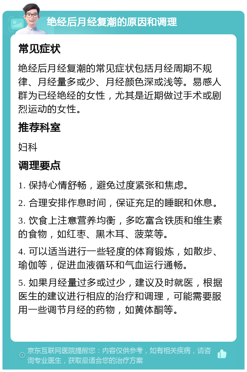 绝经后月经复潮的原因和调理 常见症状 绝经后月经复潮的常见症状包括月经周期不规律、月经量多或少、月经颜色深或浅等。易感人群为已经绝经的女性，尤其是近期做过手术或剧烈运动的女性。 推荐科室 妇科 调理要点 1. 保持心情舒畅，避免过度紧张和焦虑。 2. 合理安排作息时间，保证充足的睡眠和休息。 3. 饮食上注意营养均衡，多吃富含铁质和维生素的食物，如红枣、黑木耳、菠菜等。 4. 可以适当进行一些轻度的体育锻炼，如散步、瑜伽等，促进血液循环和气血运行通畅。 5. 如果月经量过多或过少，建议及时就医，根据医生的建议进行相应的治疗和调理，可能需要服用一些调节月经的药物，如黄体酮等。