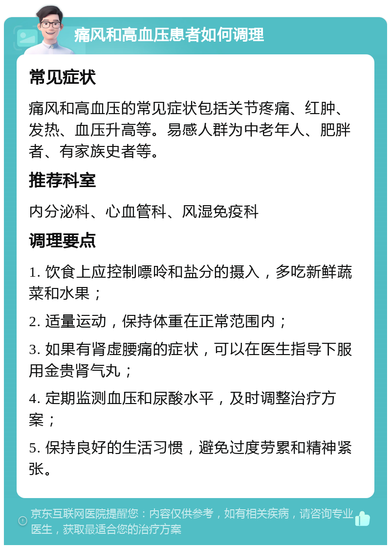 痛风和高血压患者如何调理 常见症状 痛风和高血压的常见症状包括关节疼痛、红肿、发热、血压升高等。易感人群为中老年人、肥胖者、有家族史者等。 推荐科室 内分泌科、心血管科、风湿免疫科 调理要点 1. 饮食上应控制嘌呤和盐分的摄入，多吃新鲜蔬菜和水果； 2. 适量运动，保持体重在正常范围内； 3. 如果有肾虚腰痛的症状，可以在医生指导下服用金贵肾气丸； 4. 定期监测血压和尿酸水平，及时调整治疗方案； 5. 保持良好的生活习惯，避免过度劳累和精神紧张。