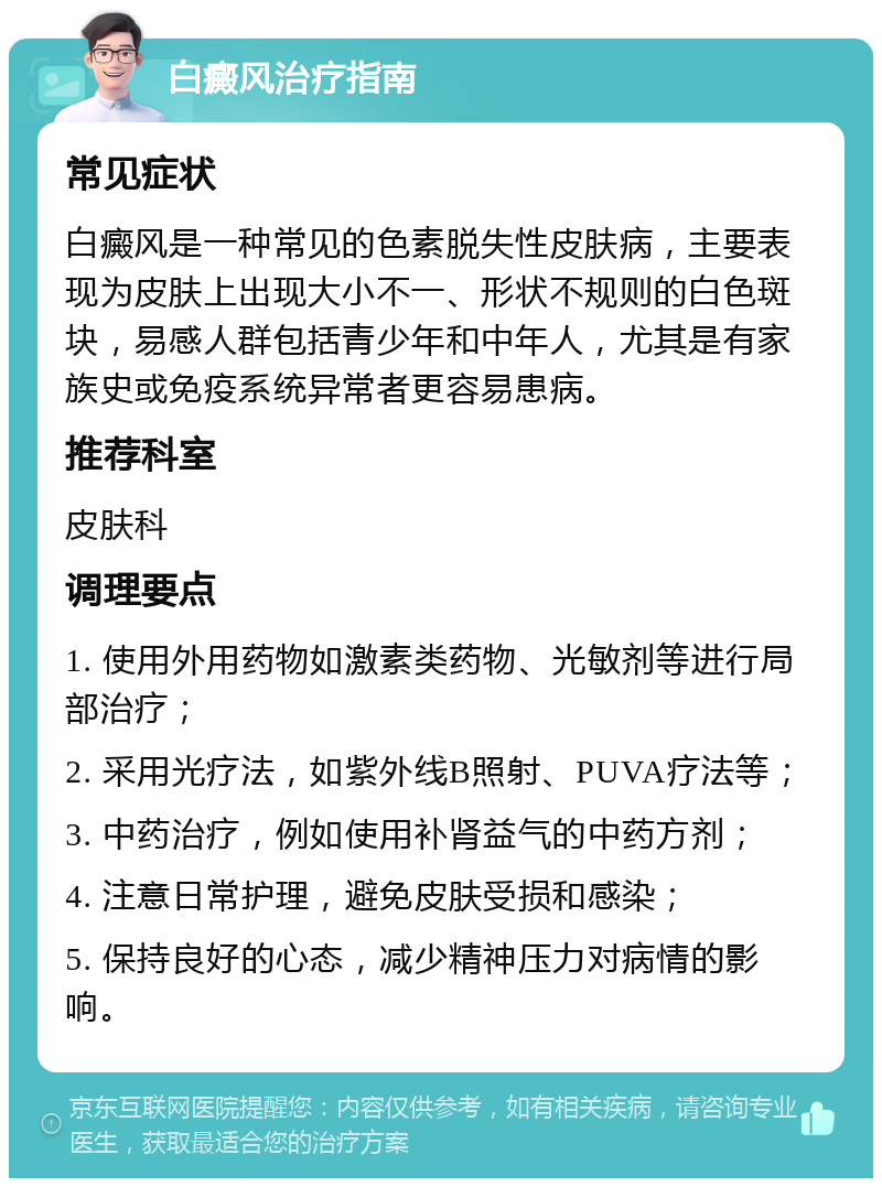 白癜风治疗指南 常见症状 白癜风是一种常见的色素脱失性皮肤病，主要表现为皮肤上出现大小不一、形状不规则的白色斑块，易感人群包括青少年和中年人，尤其是有家族史或免疫系统异常者更容易患病。 推荐科室 皮肤科 调理要点 1. 使用外用药物如激素类药物、光敏剂等进行局部治疗； 2. 采用光疗法，如紫外线B照射、PUVA疗法等； 3. 中药治疗，例如使用补肾益气的中药方剂； 4. 注意日常护理，避免皮肤受损和感染； 5. 保持良好的心态，减少精神压力对病情的影响。