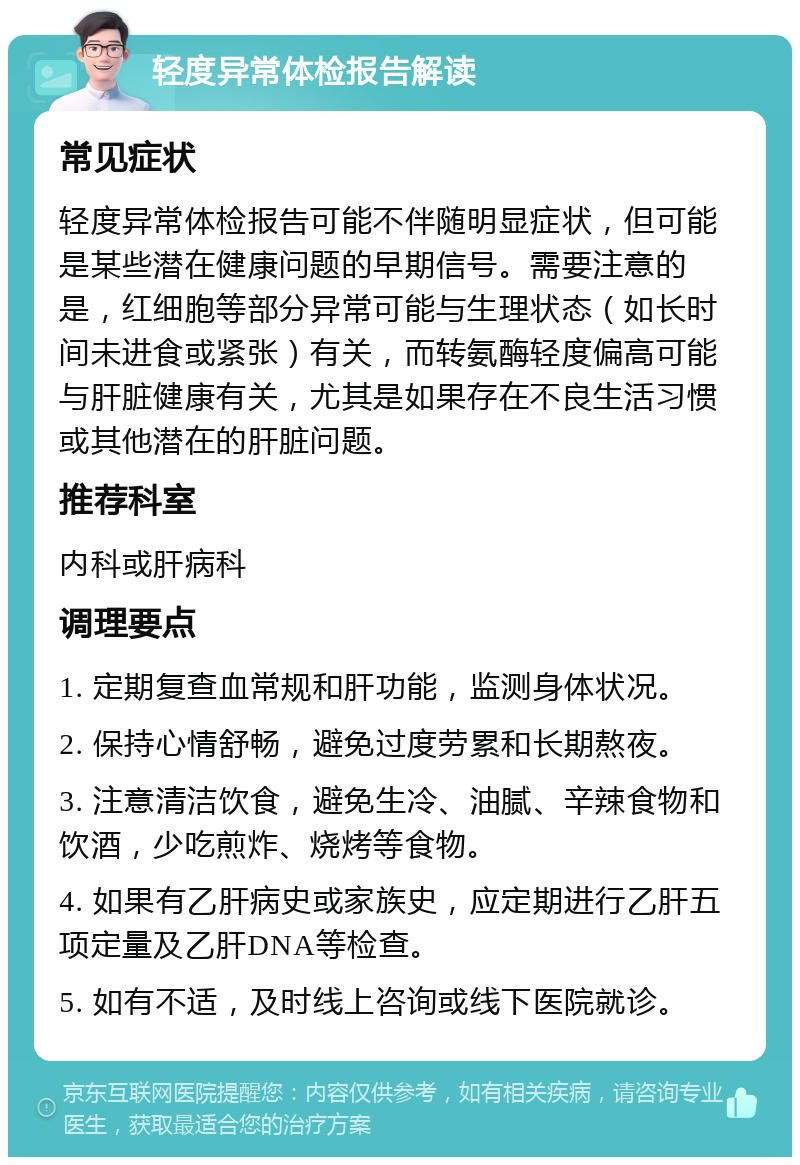 轻度异常体检报告解读 常见症状 轻度异常体检报告可能不伴随明显症状，但可能是某些潜在健康问题的早期信号。需要注意的是，红细胞等部分异常可能与生理状态（如长时间未进食或紧张）有关，而转氨酶轻度偏高可能与肝脏健康有关，尤其是如果存在不良生活习惯或其他潜在的肝脏问题。 推荐科室 内科或肝病科 调理要点 1. 定期复查血常规和肝功能，监测身体状况。 2. 保持心情舒畅，避免过度劳累和长期熬夜。 3. 注意清洁饮食，避免生冷、油腻、辛辣食物和饮酒，少吃煎炸、烧烤等食物。 4. 如果有乙肝病史或家族史，应定期进行乙肝五项定量及乙肝DNA等检查。 5. 如有不适，及时线上咨询或线下医院就诊。