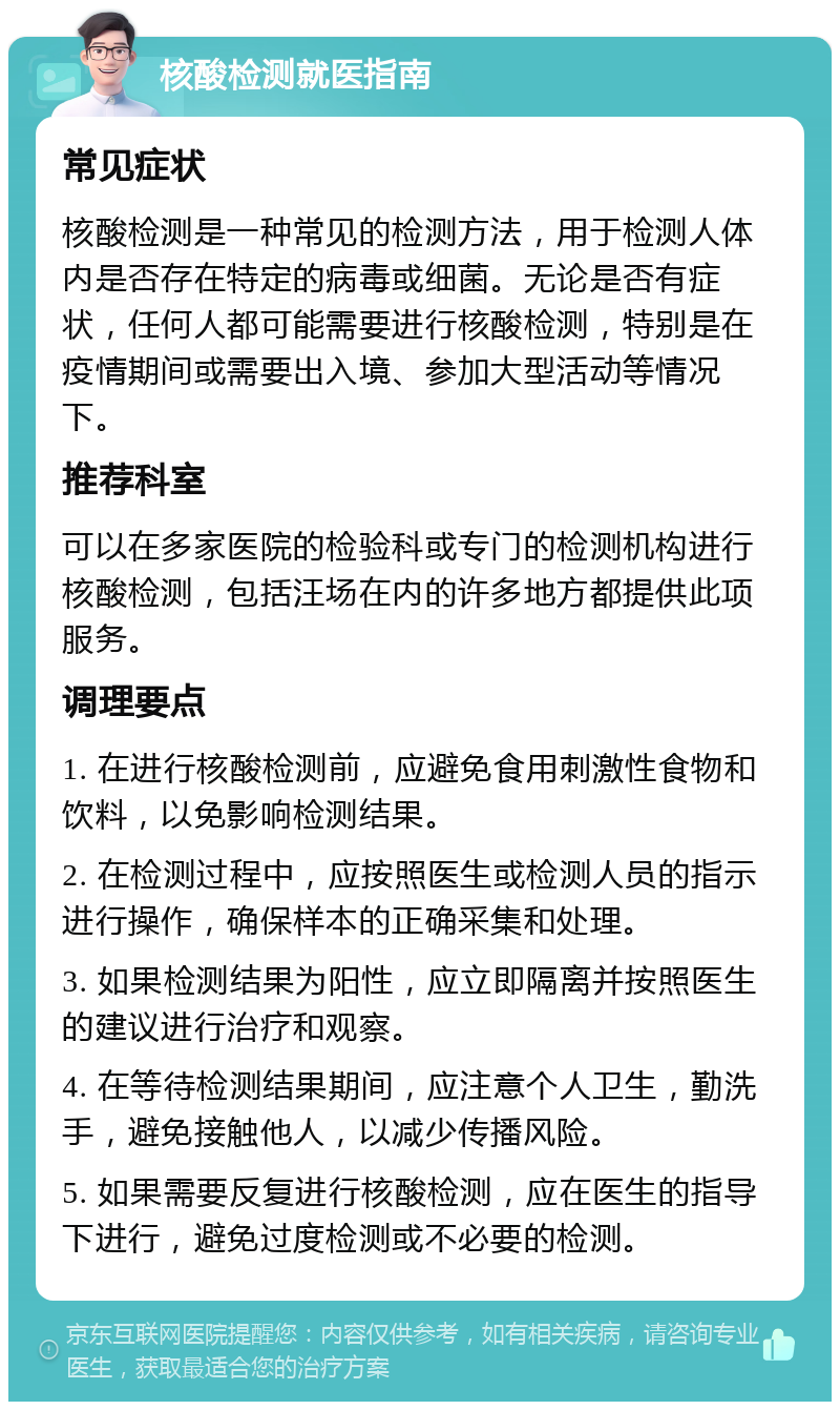 核酸检测就医指南 常见症状 核酸检测是一种常见的检测方法，用于检测人体内是否存在特定的病毒或细菌。无论是否有症状，任何人都可能需要进行核酸检测，特别是在疫情期间或需要出入境、参加大型活动等情况下。 推荐科室 可以在多家医院的检验科或专门的检测机构进行核酸检测，包括汪场在内的许多地方都提供此项服务。 调理要点 1. 在进行核酸检测前，应避免食用刺激性食物和饮料，以免影响检测结果。 2. 在检测过程中，应按照医生或检测人员的指示进行操作，确保样本的正确采集和处理。 3. 如果检测结果为阳性，应立即隔离并按照医生的建议进行治疗和观察。 4. 在等待检测结果期间，应注意个人卫生，勤洗手，避免接触他人，以减少传播风险。 5. 如果需要反复进行核酸检测，应在医生的指导下进行，避免过度检测或不必要的检测。