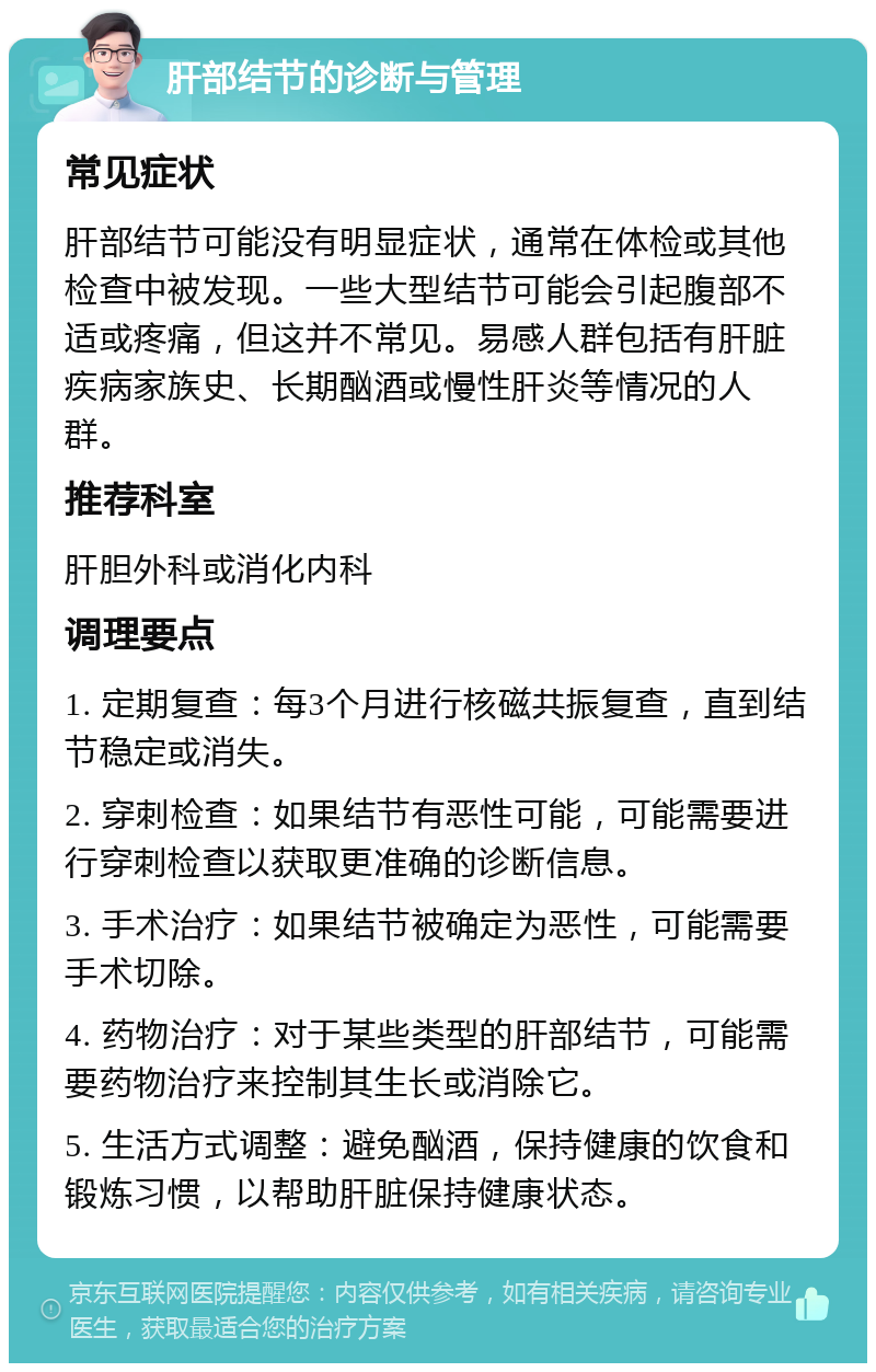 肝部结节的诊断与管理 常见症状 肝部结节可能没有明显症状，通常在体检或其他检查中被发现。一些大型结节可能会引起腹部不适或疼痛，但这并不常见。易感人群包括有肝脏疾病家族史、长期酗酒或慢性肝炎等情况的人群。 推荐科室 肝胆外科或消化内科 调理要点 1. 定期复查：每3个月进行核磁共振复查，直到结节稳定或消失。 2. 穿刺检查：如果结节有恶性可能，可能需要进行穿刺检查以获取更准确的诊断信息。 3. 手术治疗：如果结节被确定为恶性，可能需要手术切除。 4. 药物治疗：对于某些类型的肝部结节，可能需要药物治疗来控制其生长或消除它。 5. 生活方式调整：避免酗酒，保持健康的饮食和锻炼习惯，以帮助肝脏保持健康状态。