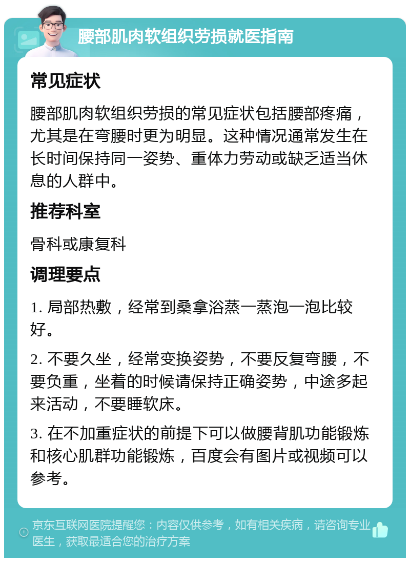 腰部肌肉软组织劳损就医指南 常见症状 腰部肌肉软组织劳损的常见症状包括腰部疼痛，尤其是在弯腰时更为明显。这种情况通常发生在长时间保持同一姿势、重体力劳动或缺乏适当休息的人群中。 推荐科室 骨科或康复科 调理要点 1. 局部热敷，经常到桑拿浴蒸一蒸泡一泡比较好。 2. 不要久坐，经常变换姿势，不要反复弯腰，不要负重，坐着的时候请保持正确姿势，中途多起来活动，不要睡软床。 3. 在不加重症状的前提下可以做腰背肌功能锻炼和核心肌群功能锻炼，百度会有图片或视频可以参考。