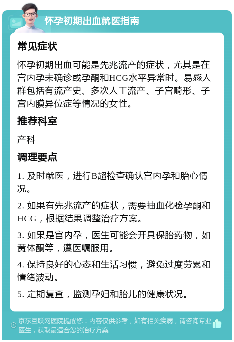 怀孕初期出血就医指南 常见症状 怀孕初期出血可能是先兆流产的症状，尤其是在宫内孕未确诊或孕酮和HCG水平异常时。易感人群包括有流产史、多次人工流产、子宫畸形、子宫内膜异位症等情况的女性。 推荐科室 产科 调理要点 1. 及时就医，进行B超检查确认宫内孕和胎心情况。 2. 如果有先兆流产的症状，需要抽血化验孕酮和HCG，根据结果调整治疗方案。 3. 如果是宫内孕，医生可能会开具保胎药物，如黄体酮等，遵医嘱服用。 4. 保持良好的心态和生活习惯，避免过度劳累和情绪波动。 5. 定期复查，监测孕妇和胎儿的健康状况。