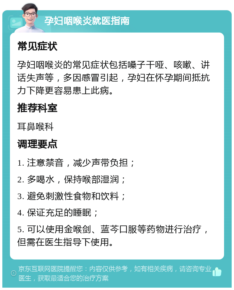 孕妇咽喉炎就医指南 常见症状 孕妇咽喉炎的常见症状包括嗓子干哑、咳嗽、讲话失声等，多因感冒引起，孕妇在怀孕期间抵抗力下降更容易患上此病。 推荐科室 耳鼻喉科 调理要点 1. 注意禁音，减少声带负担； 2. 多喝水，保持喉部湿润； 3. 避免刺激性食物和饮料； 4. 保证充足的睡眠； 5. 可以使用金喉剑、蓝芩口服等药物进行治疗，但需在医生指导下使用。