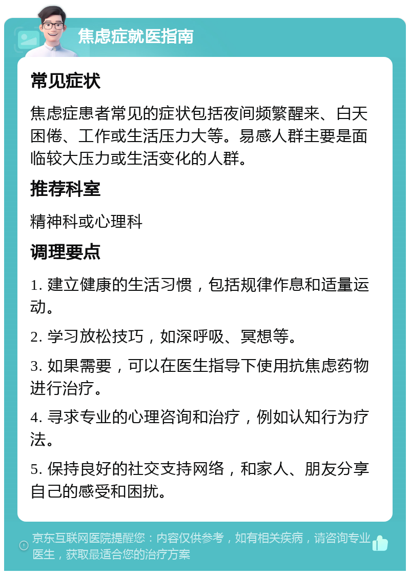 焦虑症就医指南 常见症状 焦虑症患者常见的症状包括夜间频繁醒来、白天困倦、工作或生活压力大等。易感人群主要是面临较大压力或生活变化的人群。 推荐科室 精神科或心理科 调理要点 1. 建立健康的生活习惯，包括规律作息和适量运动。 2. 学习放松技巧，如深呼吸、冥想等。 3. 如果需要，可以在医生指导下使用抗焦虑药物进行治疗。 4. 寻求专业的心理咨询和治疗，例如认知行为疗法。 5. 保持良好的社交支持网络，和家人、朋友分享自己的感受和困扰。