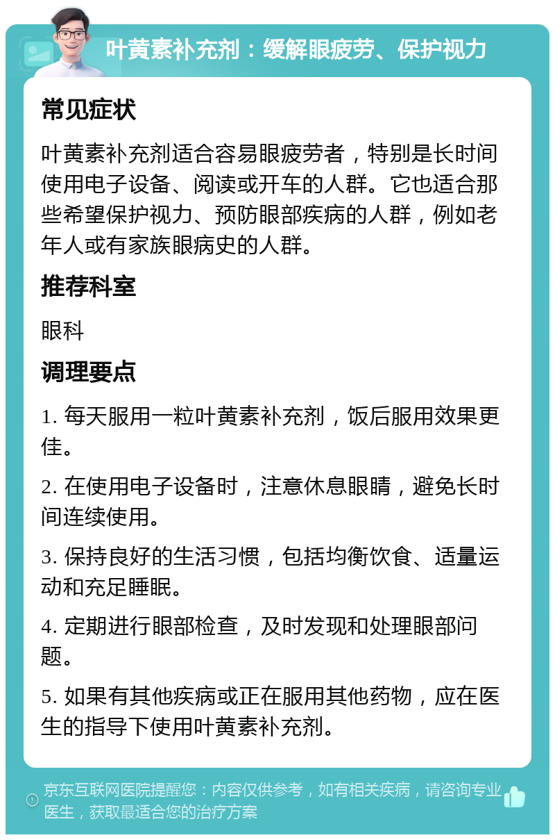 叶黄素补充剂：缓解眼疲劳、保护视力 常见症状 叶黄素补充剂适合容易眼疲劳者，特别是长时间使用电子设备、阅读或开车的人群。它也适合那些希望保护视力、预防眼部疾病的人群，例如老年人或有家族眼病史的人群。 推荐科室 眼科 调理要点 1. 每天服用一粒叶黄素补充剂，饭后服用效果更佳。 2. 在使用电子设备时，注意休息眼睛，避免长时间连续使用。 3. 保持良好的生活习惯，包括均衡饮食、适量运动和充足睡眠。 4. 定期进行眼部检查，及时发现和处理眼部问题。 5. 如果有其他疾病或正在服用其他药物，应在医生的指导下使用叶黄素补充剂。