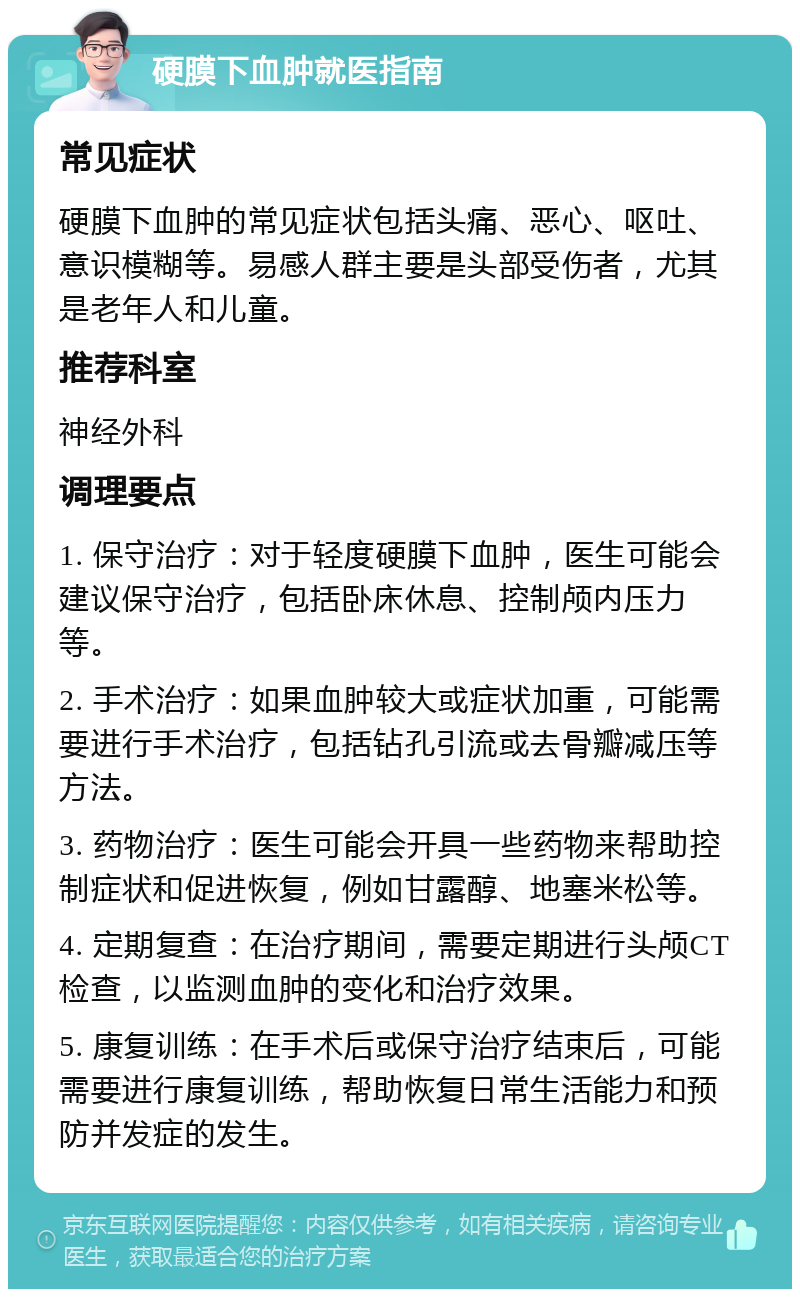 硬膜下血肿就医指南 常见症状 硬膜下血肿的常见症状包括头痛、恶心、呕吐、意识模糊等。易感人群主要是头部受伤者，尤其是老年人和儿童。 推荐科室 神经外科 调理要点 1. 保守治疗：对于轻度硬膜下血肿，医生可能会建议保守治疗，包括卧床休息、控制颅内压力等。 2. 手术治疗：如果血肿较大或症状加重，可能需要进行手术治疗，包括钻孔引流或去骨瓣减压等方法。 3. 药物治疗：医生可能会开具一些药物来帮助控制症状和促进恢复，例如甘露醇、地塞米松等。 4. 定期复查：在治疗期间，需要定期进行头颅CT检查，以监测血肿的变化和治疗效果。 5. 康复训练：在手术后或保守治疗结束后，可能需要进行康复训练，帮助恢复日常生活能力和预防并发症的发生。