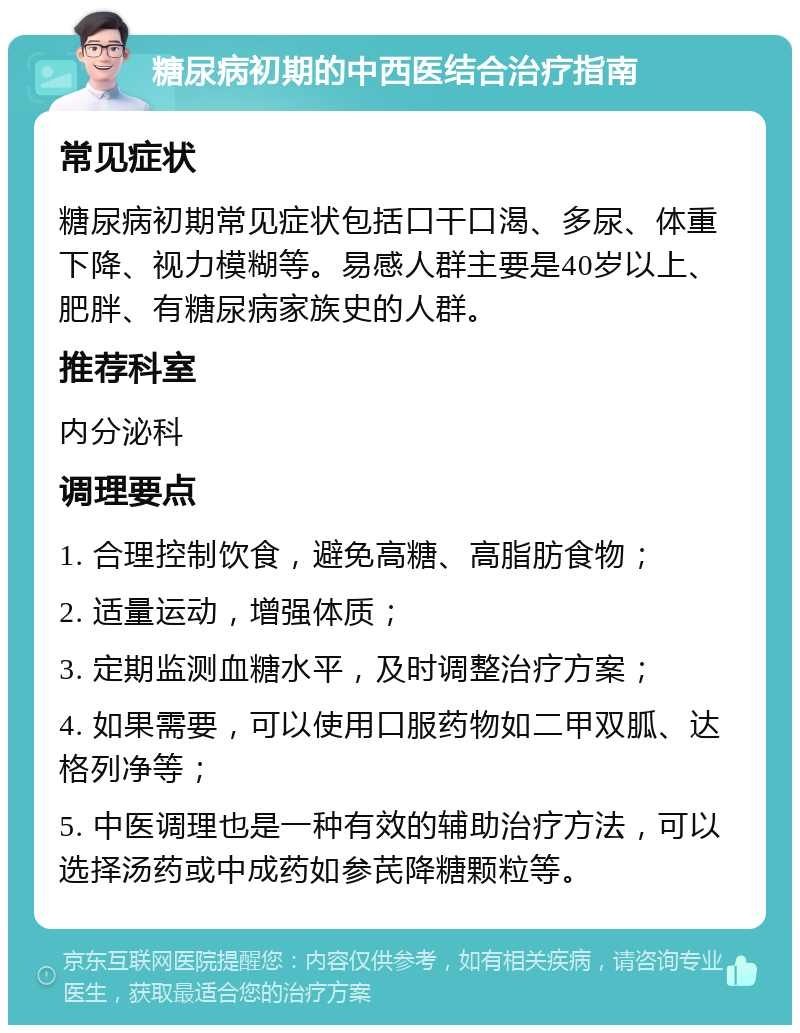 糖尿病初期的中西医结合治疗指南 常见症状 糖尿病初期常见症状包括口干口渴、多尿、体重下降、视力模糊等。易感人群主要是40岁以上、肥胖、有糖尿病家族史的人群。 推荐科室 内分泌科 调理要点 1. 合理控制饮食，避免高糖、高脂肪食物； 2. 适量运动，增强体质； 3. 定期监测血糖水平，及时调整治疗方案； 4. 如果需要，可以使用口服药物如二甲双胍、达格列净等； 5. 中医调理也是一种有效的辅助治疗方法，可以选择汤药或中成药如参芪降糖颗粒等。