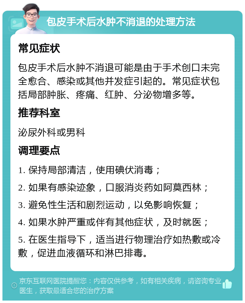 包皮手术后水肿不消退的处理方法 常见症状 包皮手术后水肿不消退可能是由于手术创口未完全愈合、感染或其他并发症引起的。常见症状包括局部肿胀、疼痛、红肿、分泌物增多等。 推荐科室 泌尿外科或男科 调理要点 1. 保持局部清洁，使用碘伏消毒； 2. 如果有感染迹象，口服消炎药如阿莫西林； 3. 避免性生活和剧烈运动，以免影响恢复； 4. 如果水肿严重或伴有其他症状，及时就医； 5. 在医生指导下，适当进行物理治疗如热敷或冷敷，促进血液循环和淋巴排毒。