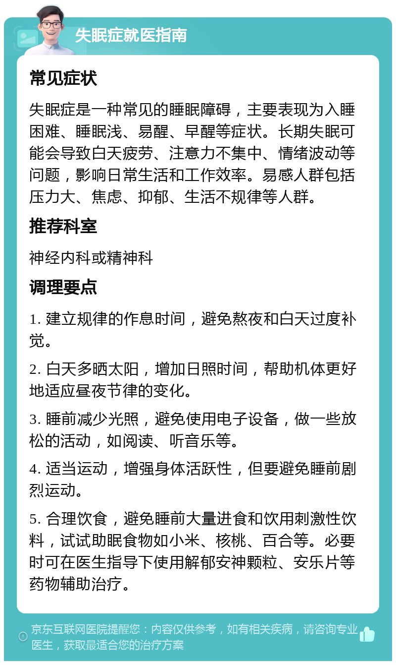 失眠症就医指南 常见症状 失眠症是一种常见的睡眠障碍，主要表现为入睡困难、睡眠浅、易醒、早醒等症状。长期失眠可能会导致白天疲劳、注意力不集中、情绪波动等问题，影响日常生活和工作效率。易感人群包括压力大、焦虑、抑郁、生活不规律等人群。 推荐科室 神经内科或精神科 调理要点 1. 建立规律的作息时间，避免熬夜和白天过度补觉。 2. 白天多晒太阳，增加日照时间，帮助机体更好地适应昼夜节律的变化。 3. 睡前减少光照，避免使用电子设备，做一些放松的活动，如阅读、听音乐等。 4. 适当运动，增强身体活跃性，但要避免睡前剧烈运动。 5. 合理饮食，避免睡前大量进食和饮用刺激性饮料，试试助眠食物如小米、核桃、百合等。必要时可在医生指导下使用解郁安神颗粒、安乐片等药物辅助治疗。