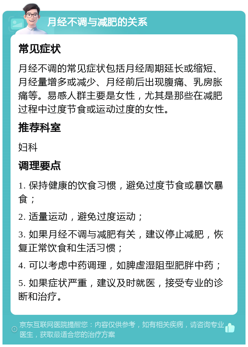 月经不调与减肥的关系 常见症状 月经不调的常见症状包括月经周期延长或缩短、月经量增多或减少、月经前后出现腹痛、乳房胀痛等。易感人群主要是女性，尤其是那些在减肥过程中过度节食或运动过度的女性。 推荐科室 妇科 调理要点 1. 保持健康的饮食习惯，避免过度节食或暴饮暴食； 2. 适量运动，避免过度运动； 3. 如果月经不调与减肥有关，建议停止减肥，恢复正常饮食和生活习惯； 4. 可以考虑中药调理，如脾虚湿阻型肥胖中药； 5. 如果症状严重，建议及时就医，接受专业的诊断和治疗。