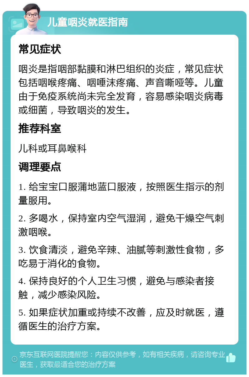 儿童咽炎就医指南 常见症状 咽炎是指咽部黏膜和淋巴组织的炎症，常见症状包括咽喉疼痛、咽唾沫疼痛、声音嘶哑等。儿童由于免疫系统尚未完全发育，容易感染咽炎病毒或细菌，导致咽炎的发生。 推荐科室 儿科或耳鼻喉科 调理要点 1. 给宝宝口服蒲地蓝口服液，按照医生指示的剂量服用。 2. 多喝水，保持室内空气湿润，避免干燥空气刺激咽喉。 3. 饮食清淡，避免辛辣、油腻等刺激性食物，多吃易于消化的食物。 4. 保持良好的个人卫生习惯，避免与感染者接触，减少感染风险。 5. 如果症状加重或持续不改善，应及时就医，遵循医生的治疗方案。