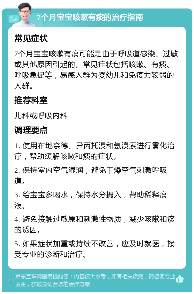 7个月宝宝咳嗽有痰的治疗指南 常见症状 7个月宝宝咳嗽有痰可能是由于呼吸道感染、过敏或其他原因引起的。常见症状包括咳嗽、有痰、呼吸急促等，易感人群为婴幼儿和免疫力较弱的人群。 推荐科室 儿科或呼吸内科 调理要点 1. 使用布地奈德、异丙托溴和氨溴索进行雾化治疗，帮助缓解咳嗽和痰的症状。 2. 保持室内空气湿润，避免干燥空气刺激呼吸道。 3. 给宝宝多喝水，保持水分摄入，帮助稀释痰液。 4. 避免接触过敏原和刺激性物质，减少咳嗽和痰的诱因。 5. 如果症状加重或持续不改善，应及时就医，接受专业的诊断和治疗。