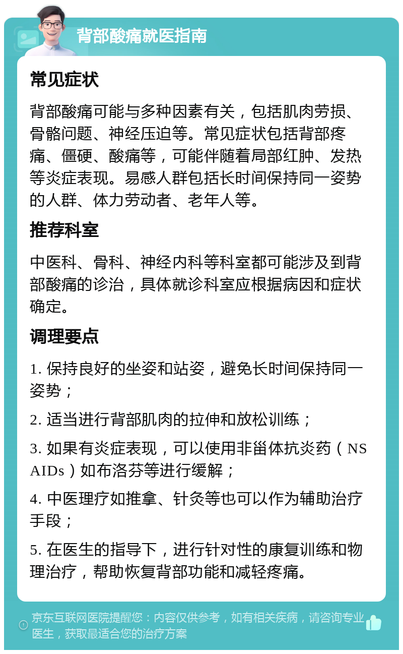 背部酸痛就医指南 常见症状 背部酸痛可能与多种因素有关，包括肌肉劳损、骨骼问题、神经压迫等。常见症状包括背部疼痛、僵硬、酸痛等，可能伴随着局部红肿、发热等炎症表现。易感人群包括长时间保持同一姿势的人群、体力劳动者、老年人等。 推荐科室 中医科、骨科、神经内科等科室都可能涉及到背部酸痛的诊治，具体就诊科室应根据病因和症状确定。 调理要点 1. 保持良好的坐姿和站姿，避免长时间保持同一姿势； 2. 适当进行背部肌肉的拉伸和放松训练； 3. 如果有炎症表现，可以使用非甾体抗炎药（NSAIDs）如布洛芬等进行缓解； 4. 中医理疗如推拿、针灸等也可以作为辅助治疗手段； 5. 在医生的指导下，进行针对性的康复训练和物理治疗，帮助恢复背部功能和减轻疼痛。