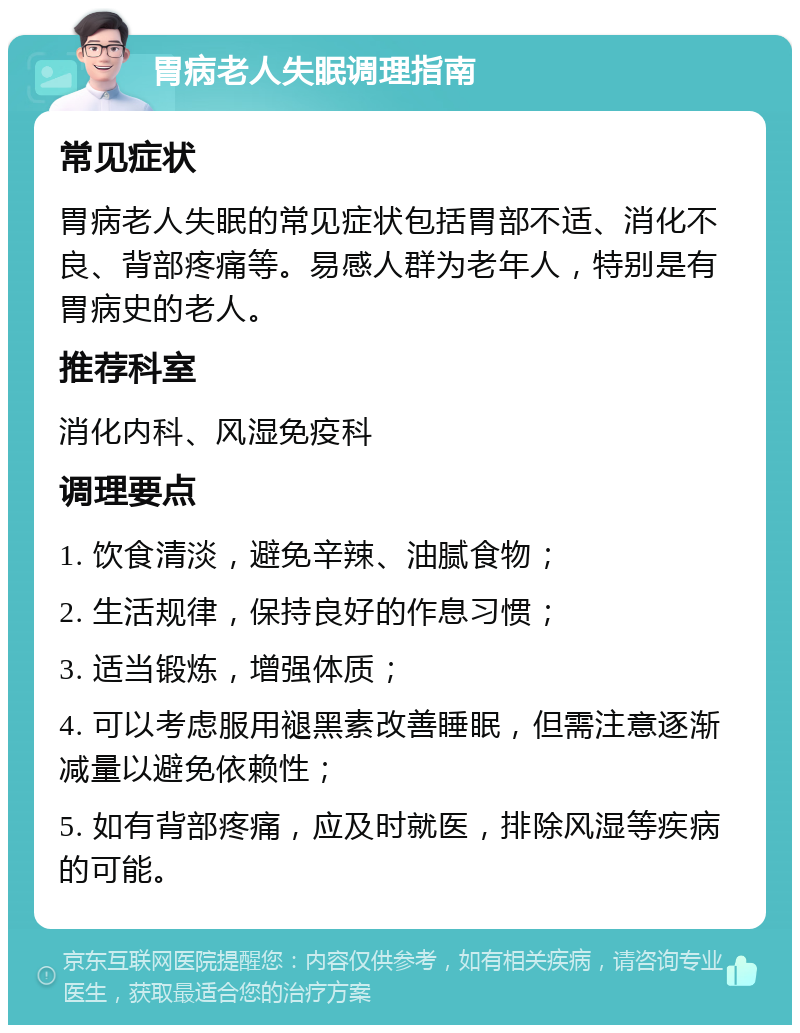 胃病老人失眠调理指南 常见症状 胃病老人失眠的常见症状包括胃部不适、消化不良、背部疼痛等。易感人群为老年人，特别是有胃病史的老人。 推荐科室 消化内科、风湿免疫科 调理要点 1. 饮食清淡，避免辛辣、油腻食物； 2. 生活规律，保持良好的作息习惯； 3. 适当锻炼，增强体质； 4. 可以考虑服用褪黑素改善睡眠，但需注意逐渐减量以避免依赖性； 5. 如有背部疼痛，应及时就医，排除风湿等疾病的可能。