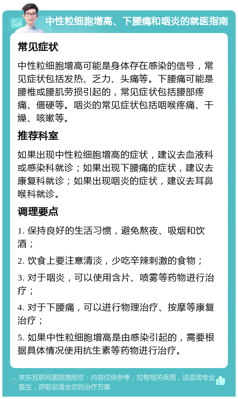 中性粒细胞增高、下腰痛和咽炎的就医指南 常见症状 中性粒细胞增高可能是身体存在感染的信号，常见症状包括发热、乏力、头痛等。下腰痛可能是腰椎或腰肌劳损引起的，常见症状包括腰部疼痛、僵硬等。咽炎的常见症状包括咽喉疼痛、干燥、咳嗽等。 推荐科室 如果出现中性粒细胞增高的症状，建议去血液科或感染科就诊；如果出现下腰痛的症状，建议去康复科就诊；如果出现咽炎的症状，建议去耳鼻喉科就诊。 调理要点 1. 保持良好的生活习惯，避免熬夜、吸烟和饮酒； 2. 饮食上要注意清淡，少吃辛辣刺激的食物； 3. 对于咽炎，可以使用含片、喷雾等药物进行治疗； 4. 对于下腰痛，可以进行物理治疗、按摩等康复治疗； 5. 如果中性粒细胞增高是由感染引起的，需要根据具体情况使用抗生素等药物进行治疗。