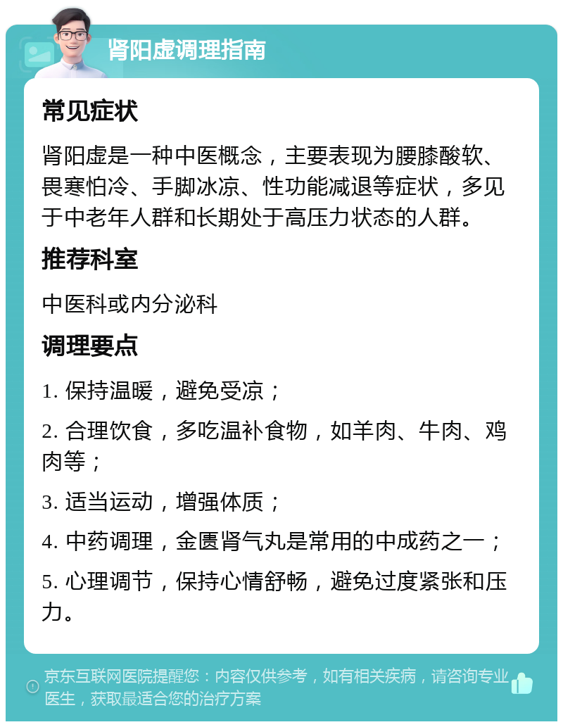 肾阳虚调理指南 常见症状 肾阳虚是一种中医概念，主要表现为腰膝酸软、畏寒怕冷、手脚冰凉、性功能减退等症状，多见于中老年人群和长期处于高压力状态的人群。 推荐科室 中医科或内分泌科 调理要点 1. 保持温暖，避免受凉； 2. 合理饮食，多吃温补食物，如羊肉、牛肉、鸡肉等； 3. 适当运动，增强体质； 4. 中药调理，金匮肾气丸是常用的中成药之一； 5. 心理调节，保持心情舒畅，避免过度紧张和压力。