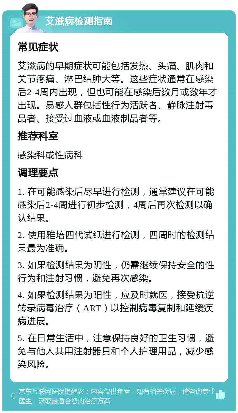 艾滋病检测指南 常见症状 艾滋病的早期症状可能包括发热、头痛、肌肉和关节疼痛、淋巴结肿大等。这些症状通常在感染后2-4周内出现，但也可能在感染后数月或数年才出现。易感人群包括性行为活跃者、静脉注射毒品者、接受过血液或血液制品者等。 推荐科室 感染科或性病科 调理要点 1. 在可能感染后尽早进行检测，通常建议在可能感染后2-4周进行初步检测，4周后再次检测以确认结果。 2. 使用雅培四代试纸进行检测，四周时的检测结果最为准确。 3. 如果检测结果为阴性，仍需继续保持安全的性行为和注射习惯，避免再次感染。 4. 如果检测结果为阳性，应及时就医，接受抗逆转录病毒治疗（ART）以控制病毒复制和延缓疾病进展。 5. 在日常生活中，注意保持良好的卫生习惯，避免与他人共用注射器具和个人护理用品，减少感染风险。