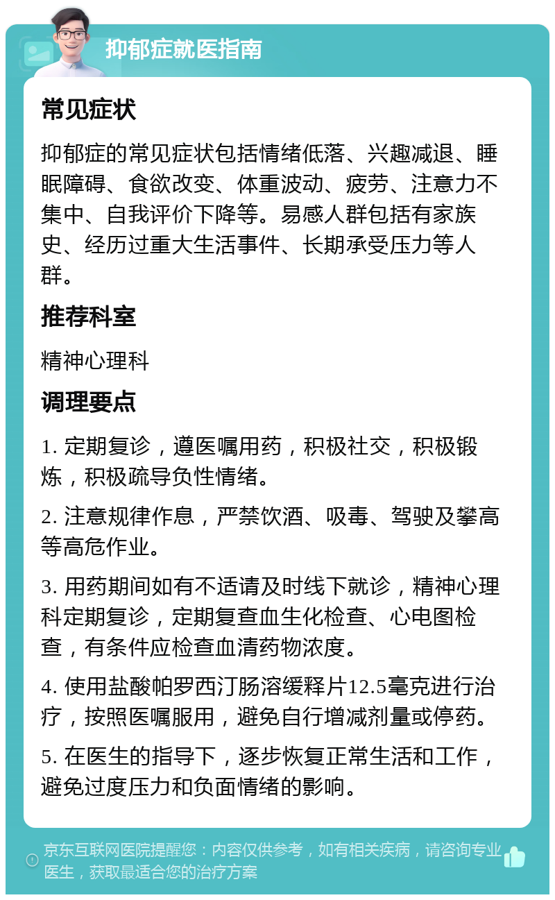 抑郁症就医指南 常见症状 抑郁症的常见症状包括情绪低落、兴趣减退、睡眠障碍、食欲改变、体重波动、疲劳、注意力不集中、自我评价下降等。易感人群包括有家族史、经历过重大生活事件、长期承受压力等人群。 推荐科室 精神心理科 调理要点 1. 定期复诊，遵医嘱用药，积极社交，积极锻炼，积极疏导负性情绪。 2. 注意规律作息，严禁饮酒、吸毒、驾驶及攀高等高危作业。 3. 用药期间如有不适请及时线下就诊，精神心理科定期复诊，定期复查血生化检查、心电图检查，有条件应检查血清药物浓度。 4. 使用盐酸帕罗西汀肠溶缓释片12.5毫克进行治疗，按照医嘱服用，避免自行增减剂量或停药。 5. 在医生的指导下，逐步恢复正常生活和工作，避免过度压力和负面情绪的影响。