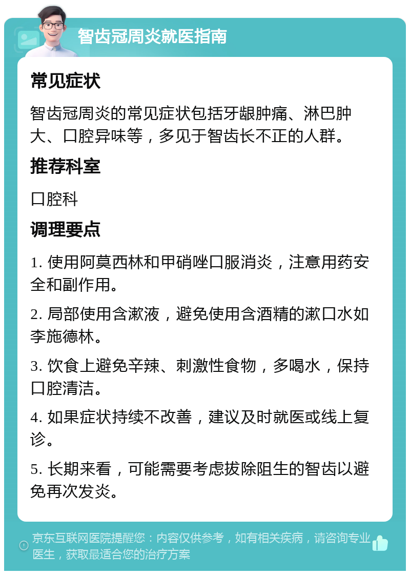 智齿冠周炎就医指南 常见症状 智齿冠周炎的常见症状包括牙龈肿痛、淋巴肿大、口腔异味等，多见于智齿长不正的人群。 推荐科室 口腔科 调理要点 1. 使用阿莫西林和甲硝唑口服消炎，注意用药安全和副作用。 2. 局部使用含漱液，避免使用含酒精的漱口水如李施德林。 3. 饮食上避免辛辣、刺激性食物，多喝水，保持口腔清洁。 4. 如果症状持续不改善，建议及时就医或线上复诊。 5. 长期来看，可能需要考虑拔除阻生的智齿以避免再次发炎。