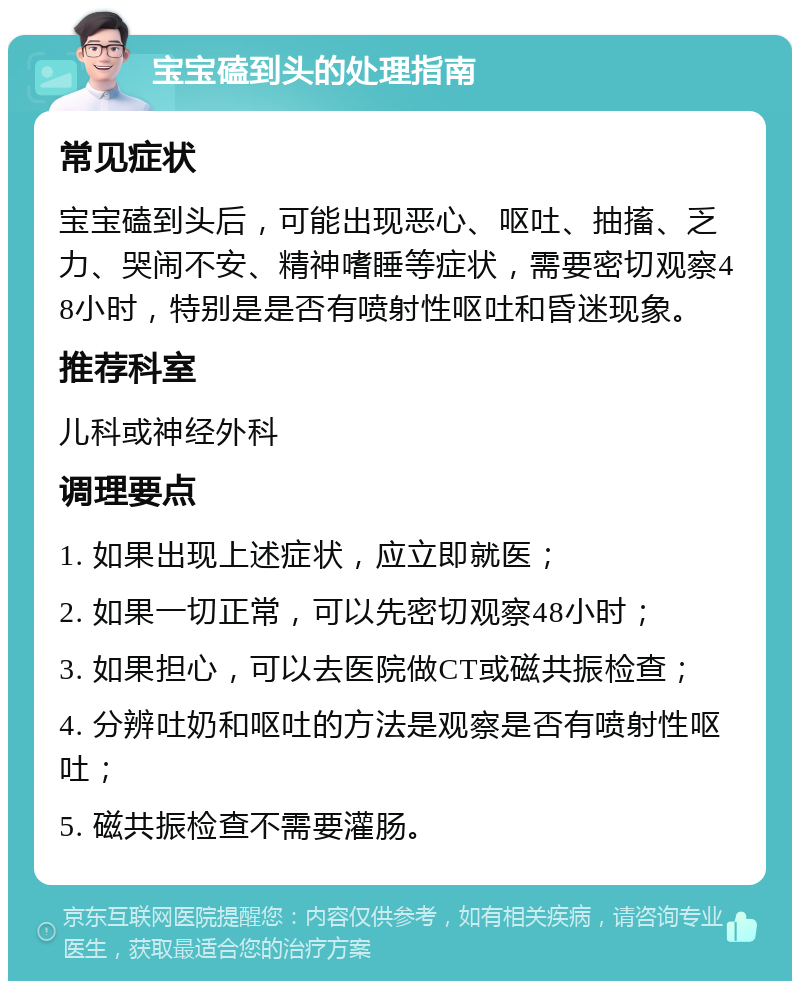 宝宝磕到头的处理指南 常见症状 宝宝磕到头后，可能出现恶心、呕吐、抽搐、乏力、哭闹不安、精神嗜睡等症状，需要密切观察48小时，特别是是否有喷射性呕吐和昏迷现象。 推荐科室 儿科或神经外科 调理要点 1. 如果出现上述症状，应立即就医； 2. 如果一切正常，可以先密切观察48小时； 3. 如果担心，可以去医院做CT或磁共振检查； 4. 分辨吐奶和呕吐的方法是观察是否有喷射性呕吐； 5. 磁共振检查不需要灌肠。