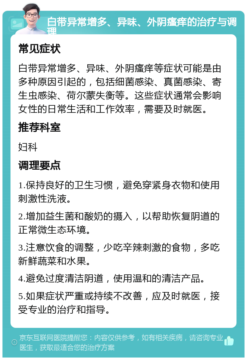 白带异常增多、异味、外阴瘙痒的治疗与调理 常见症状 白带异常增多、异味、外阴瘙痒等症状可能是由多种原因引起的，包括细菌感染、真菌感染、寄生虫感染、荷尔蒙失衡等。这些症状通常会影响女性的日常生活和工作效率，需要及时就医。 推荐科室 妇科 调理要点 1.保持良好的卫生习惯，避免穿紧身衣物和使用刺激性洗液。 2.增加益生菌和酸奶的摄入，以帮助恢复阴道的正常微生态环境。 3.注意饮食的调整，少吃辛辣刺激的食物，多吃新鲜蔬菜和水果。 4.避免过度清洁阴道，使用温和的清洁产品。 5.如果症状严重或持续不改善，应及时就医，接受专业的治疗和指导。