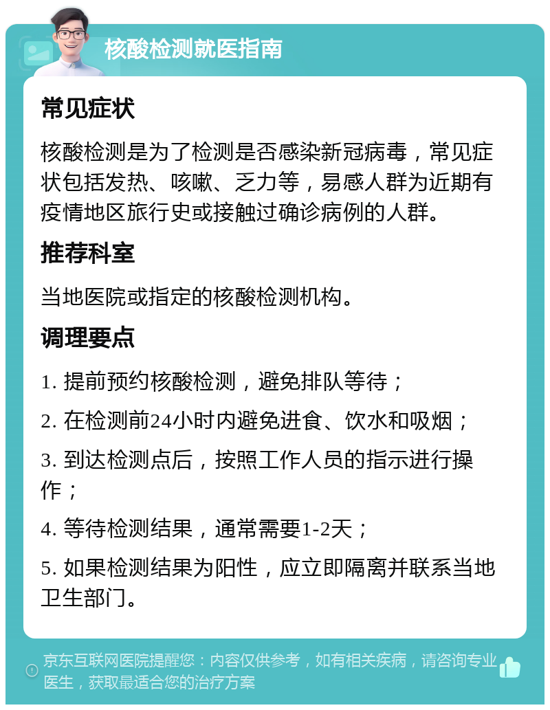 核酸检测就医指南 常见症状 核酸检测是为了检测是否感染新冠病毒，常见症状包括发热、咳嗽、乏力等，易感人群为近期有疫情地区旅行史或接触过确诊病例的人群。 推荐科室 当地医院或指定的核酸检测机构。 调理要点 1. 提前预约核酸检测，避免排队等待； 2. 在检测前24小时内避免进食、饮水和吸烟； 3. 到达检测点后，按照工作人员的指示进行操作； 4. 等待检测结果，通常需要1-2天； 5. 如果检测结果为阳性，应立即隔离并联系当地卫生部门。