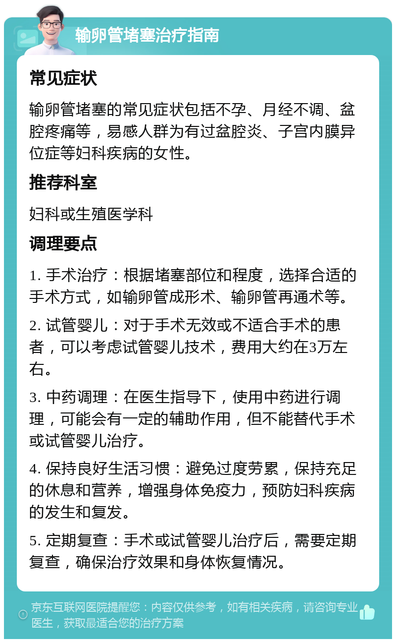 输卵管堵塞治疗指南 常见症状 输卵管堵塞的常见症状包括不孕、月经不调、盆腔疼痛等，易感人群为有过盆腔炎、子宫内膜异位症等妇科疾病的女性。 推荐科室 妇科或生殖医学科 调理要点 1. 手术治疗：根据堵塞部位和程度，选择合适的手术方式，如输卵管成形术、输卵管再通术等。 2. 试管婴儿：对于手术无效或不适合手术的患者，可以考虑试管婴儿技术，费用大约在3万左右。 3. 中药调理：在医生指导下，使用中药进行调理，可能会有一定的辅助作用，但不能替代手术或试管婴儿治疗。 4. 保持良好生活习惯：避免过度劳累，保持充足的休息和营养，增强身体免疫力，预防妇科疾病的发生和复发。 5. 定期复查：手术或试管婴儿治疗后，需要定期复查，确保治疗效果和身体恢复情况。