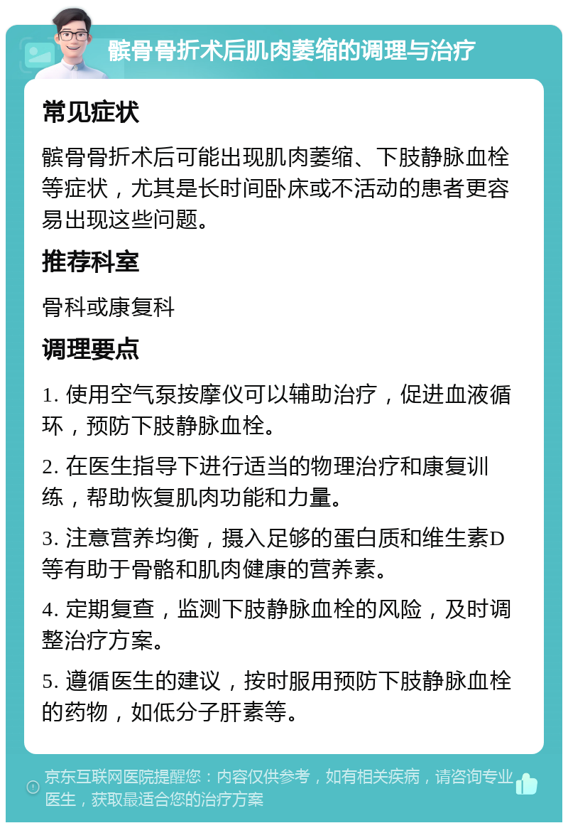 髌骨骨折术后肌肉萎缩的调理与治疗 常见症状 髌骨骨折术后可能出现肌肉萎缩、下肢静脉血栓等症状，尤其是长时间卧床或不活动的患者更容易出现这些问题。 推荐科室 骨科或康复科 调理要点 1. 使用空气泵按摩仪可以辅助治疗，促进血液循环，预防下肢静脉血栓。 2. 在医生指导下进行适当的物理治疗和康复训练，帮助恢复肌肉功能和力量。 3. 注意营养均衡，摄入足够的蛋白质和维生素D等有助于骨骼和肌肉健康的营养素。 4. 定期复查，监测下肢静脉血栓的风险，及时调整治疗方案。 5. 遵循医生的建议，按时服用预防下肢静脉血栓的药物，如低分子肝素等。