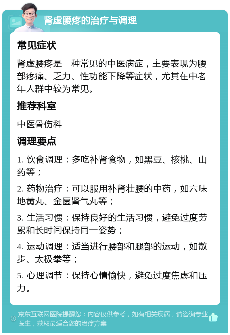 肾虚腰疼的治疗与调理 常见症状 肾虚腰疼是一种常见的中医病症，主要表现为腰部疼痛、乏力、性功能下降等症状，尤其在中老年人群中较为常见。 推荐科室 中医骨伤科 调理要点 1. 饮食调理：多吃补肾食物，如黑豆、核桃、山药等； 2. 药物治疗：可以服用补肾壮腰的中药，如六味地黄丸、金匮肾气丸等； 3. 生活习惯：保持良好的生活习惯，避免过度劳累和长时间保持同一姿势； 4. 运动调理：适当进行腰部和腿部的运动，如散步、太极拳等； 5. 心理调节：保持心情愉快，避免过度焦虑和压力。